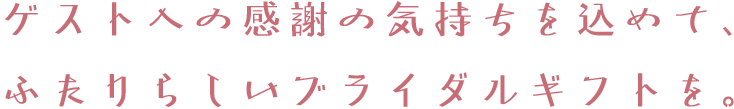 ゲストへの感謝の気持ちを込めて、ふたりらしいブライダルギフトを。