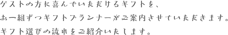 ゲストの方に喜んでいただけるギフトを、お一組ずつギフトプランナーがご案内させていただきます。ギフト選びの流れをご紹介いたします。