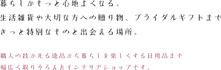 暮らしがもっと心地よくなる。生活雑貨や大切な方への贈り物、ブライダルギフトまできっと特別なものと出会える場所。